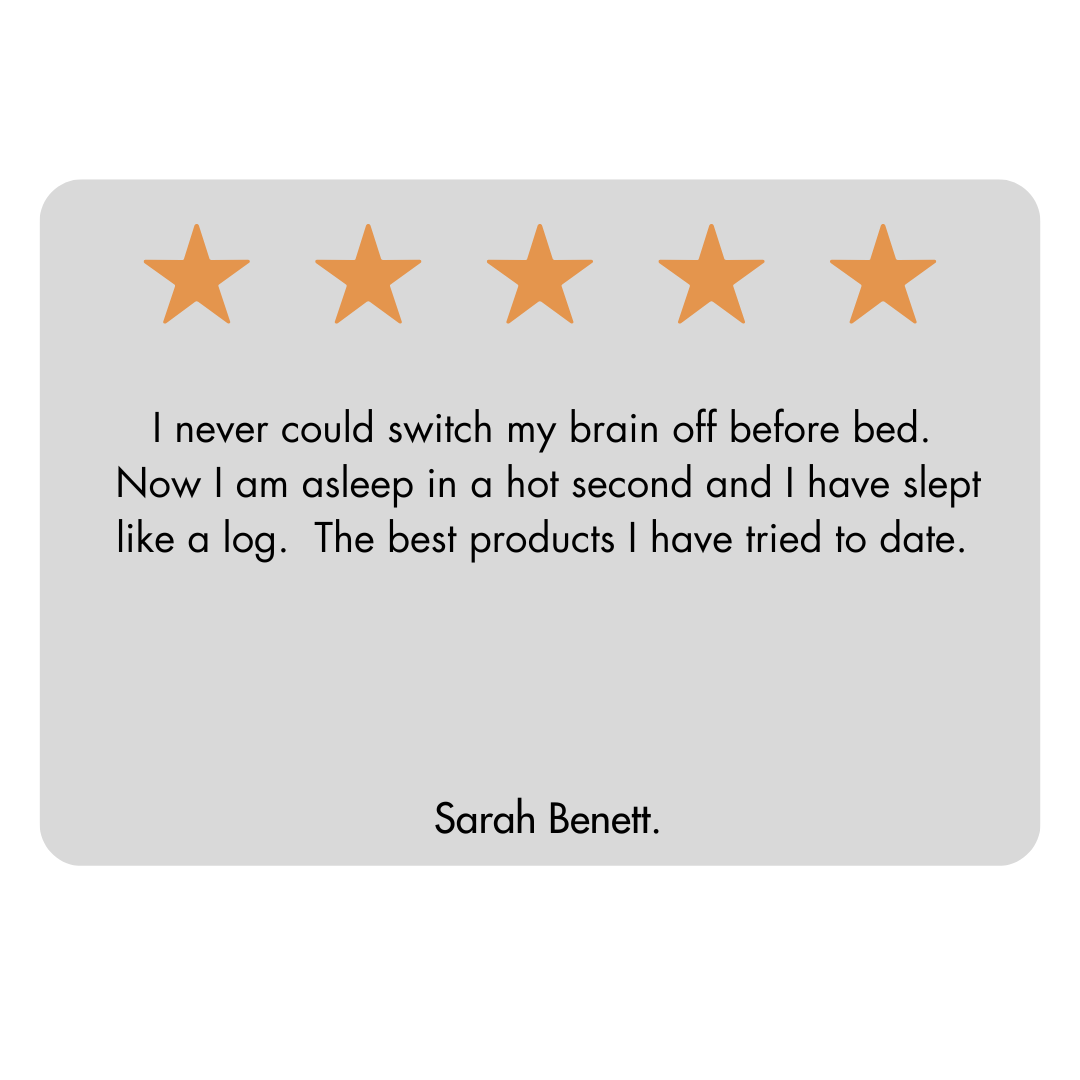 The image displays a customer review with a light grey background. At the top there are five outline stars which are filled with orange colour indicating a five-star rating. Below the stars there is a testimonial in black font that reads:” I never could switch my brain off before bed, now I am asleep in a hot second and have slept like a log. The best products I have tried to date.” At the bottom of the review card the name Sarah Bennett is printed, suggesting she is the author of the review.