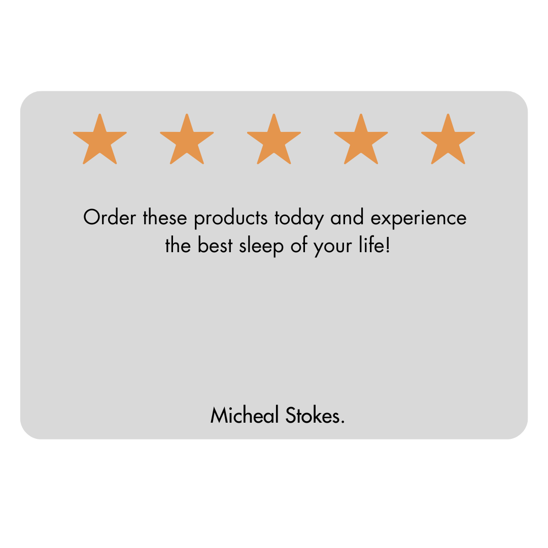 The image displays a customer review with a light grey background. At the top there are five outline stars which are filled with orange colour indicating a five-star rating. Below the stars there is a testimonial in black font that reads:” Order these products today and experience the best sleep of your life.” At the bottom of the review card the name Micheal Stokes is printed, suggesting he is the author of the review.